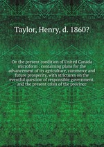 On the present condition of United Canada microform : containing plans for the advancement of its agriculture, commerce and future prosperity, with strictures on the eventful question of responsible government, and the present crisis of the province