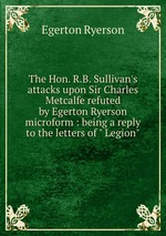 The Hon. R.B. Sullivan`s attacks upon Sir Charles Metcalfe refuted by Egerton Ryerson microform : being a reply to the letters of " Legion"