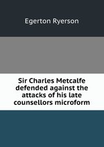 Sir Charles Metcalfe defended against the attacks of his late counsellors microform