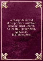 A charge delivered at his primary visitation held in Christ Church Cathedral, Fredericton, August 24, 1847 microform