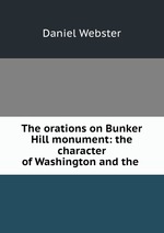 The orations on Bunker Hill monument: the character of Washington and the