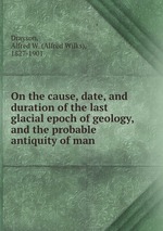 On the cause, date, and duration of the last glacial epoch of geology, and the probable antiquity of man