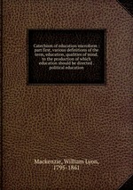 Catechism of education microform : part first, various definitions of the term, education, qualities of mind, to the production of which education should be directed . political education