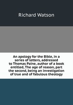 An apology for the Bible, in a series of letters, addressed to Thomas Paine, author of a book entitled, The age of reason, part the second, being an investigation of true and of fabulous theology