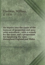 An inquiry into the cause of the increase of pauperism and poor rates microform : with a remedy for the same, and a proposition for equalizing the rates throughout England and Wales