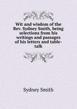 Wit and wisdom of the Rev. Sydney Smith, being selections from his writings and passages of his letters and table-talk