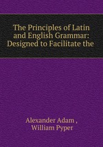 The Principles of Latin and English Grammar: Designed to Facilitate the