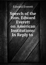Speech of the Hon. Edward Everett on American Institutions: In Reply to