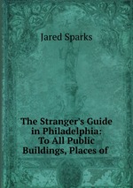The Stranger`s Guide in Philadelphia: To All Public Buildings, Places of