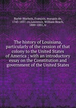 The history of Louisiana, particularly of the cession of that colony to the United States of America ; with an introductory essay on the Constitution and government of the United States
