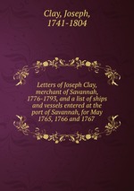 Letters of Joseph Clay, merchant of Savannah, 1776-1793, and a list of ships and vessels entered at the port of Savannah, for May 1765, 1766 and 1767