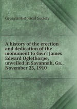 A history of the erection and dedication of the monument to Gen`l James Edward Oglethorpe, unveiled in Savannah, Ga., November 23, 1910