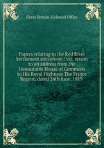Papers relating to the Red River Settlement microform : viz. return to an address from the Honourable House of Commons to His Royal Highness The Prince Regent, dated 24th June, 1819