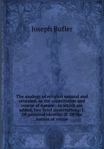 The analogy of religion natural and revealed, to the constitution and course of nature : to which are added, two brief dissertations: I. Of personal identity. II. Of the nature of virtue