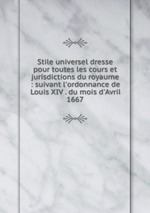 Stile universel dresse pour toutes les cours et jurisdictions du royaume : suivant l`ordonnance de Louis XIV . du mois d`Avril 1667
