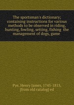The sportsman`s dictionary; containing instructions for various methods to be observed in riding, hunting, fowling, setting, fishing the management of dogs, game