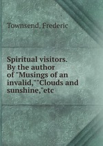 Spiritual visitors. By the author of "Musings of an invalid,""Clouds and sunshine,"etc