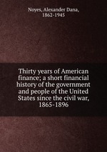 Thirty years of American finance; a short financial history of the government and people of the United States since the civil war, 1865-1896