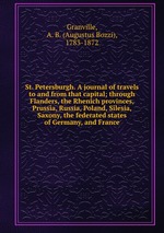 St. Petersburgh. A journal of travels to and from that capital; through Flanders, the Rhenich provinces, Prussia, Russia, Poland, Silesia, Saxony, the federated states of Germany, and France