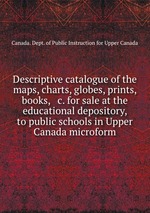 Descriptive catalogue of the maps, charts, globes, prints, books, & c. for sale at the educational depository, to public schools in Upper Canada microform