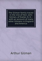 The Gilman family traced in the line of Hon. John Gilman, of Exeter, N. H. : with an account of many other Gilmans in England and America