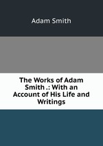 The Works of Adam Smith .: With an Account of His Life and Writings