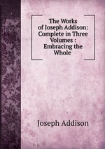 The Works of Joseph Addison: Complete in Three Volumes : Embracing the Whole