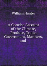 A Concise Account of the Climate, Produce, Trade, Government, Manners, and