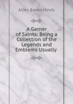 A Garner of Saints: Being a Collection of the Legends and Emblems Usually