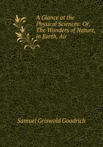 A Glance at the Physical Sciences: Or, The Wonders of Nature, in Earth, Air