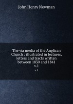 The via media of the Anglican Church : illustrated in lectures, letters and tracts written between 1830 and 1841. v.1