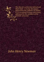 The idea of a university defined and illustrated : I. In nine discourses delivered to the Catholics of Dublin. II. In occasional lectures and essays addressed to the members of the Catholic university