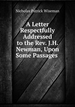 A Letter Respectfully Addressed to the Rev. J.H. Newman, Upon Some Passages