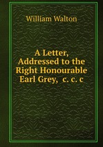 A Letter, Addressed to the Right Honourable Earl Grey, &c.&c.&c