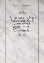 America and Her Resources, Or, A View of the Agricultural, Commercial