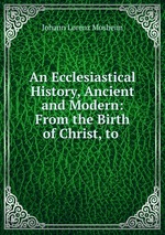 An Ecclesiastical History, Ancient and Modern: From the Birth of Christ, to