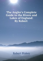 The Angler`s Complete Guide to the Rivers and Lakes of England: By Robert