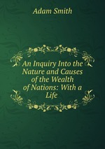 An Inquiry Into the Nature and Causes of the Wealth of Nations: With a Life