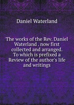The works of the Rev. Daniel Waterland . now first collected and arranged. To which is prefixed a Review of the author`s life and writings