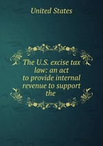 The U.S. excise tax law: an act to provide internal revenue to support the