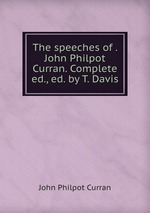 The speeches of . John Philpot Curran. Complete ed., ed. by T. Davis