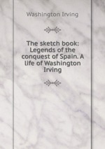 The sketch book: Legends of the conquest of Spain. A life of Washington Irving