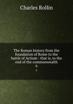 The Roman history from the foundation of Rome to the battle of Actium : that is, to the end of the commonwealth. 6