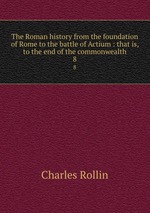 The Roman history from the foundation of Rome to the battle of Actium : that is, to the end of the commonwealth. 8