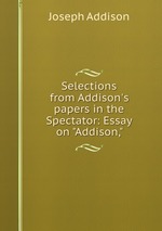 Selections from Addison`s papers in the Spectator: Essay on "Addison,"