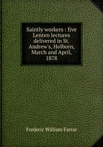 Saintly workers : five Lenten lectures delivered in St. Andrew`s, Holborn, March and April, 1878