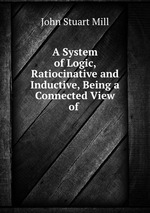 A System of Logic, Ratiocinative and Inductive, Being a Connected View of