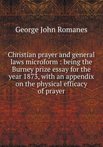Christian prayer and general laws microform : being the Burney prize essay for the year 1873, with an appendix on the physical efficacy of prayer