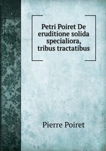 Petri Poiret De eruditione solida specialiora, tribus tractatibus
