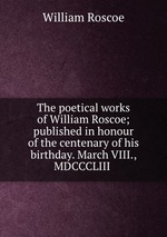 The poetical works of William Roscoe; published in honour of the centenary of his birthday. March VIII., MDCCCLIII